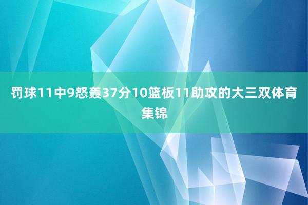 罚球11中9怒轰37分10篮板11助攻的大三双体育集锦