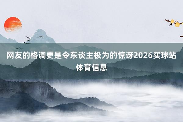 网友的格调更是令东谈主极为的惊讶2026买球站体育信息