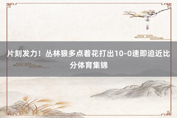 片刻发力！丛林狼多点着花打出10-0速即迫近比分体育集锦
