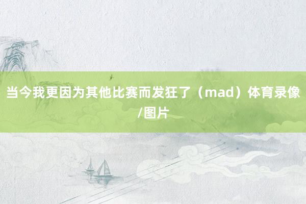 当今我更因为其他比赛而发狂了（mad）体育录像/图片