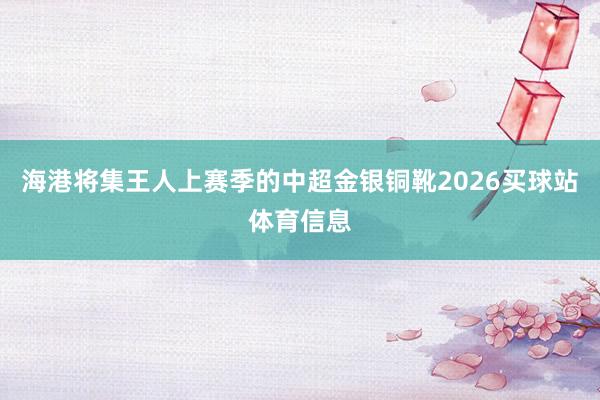 海港将集王人上赛季的中超金银铜靴2026买球站体育信息