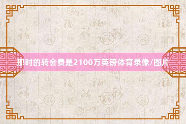那时的转会费是2100万英镑体育录像/图片