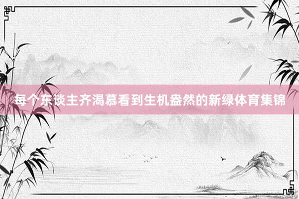 每个东谈主齐渴慕看到生机盎然的新绿体育集锦