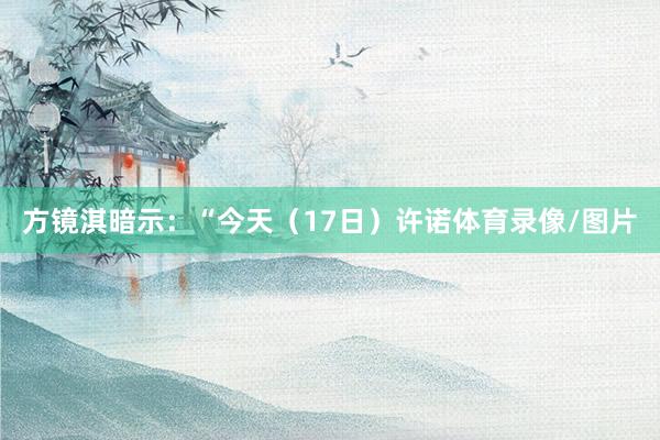 方镜淇暗示：“今天（17日）许诺体育录像/图片