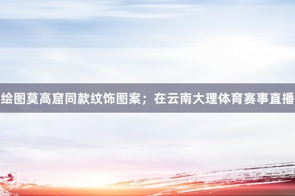 绘图莫高窟同款纹饰图案；在云南大理体育赛事直播
