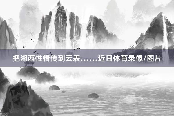 把湘西性情传到云表……近日体育录像/图片
