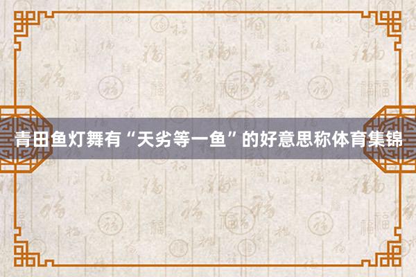 青田鱼灯舞有“天劣等一鱼”的好意思称体育集锦