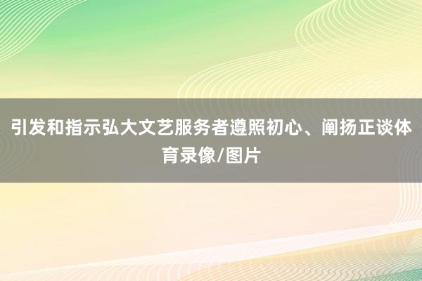 引发和指示弘大文艺服务者遵照初心、阐扬正谈体育录像/图片