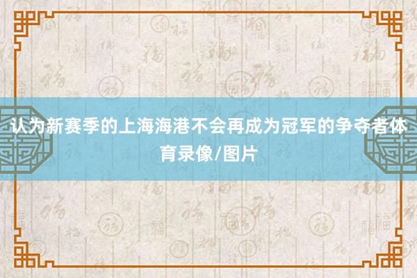 认为新赛季的上海海港不会再成为冠军的争夺者体育录像/图片