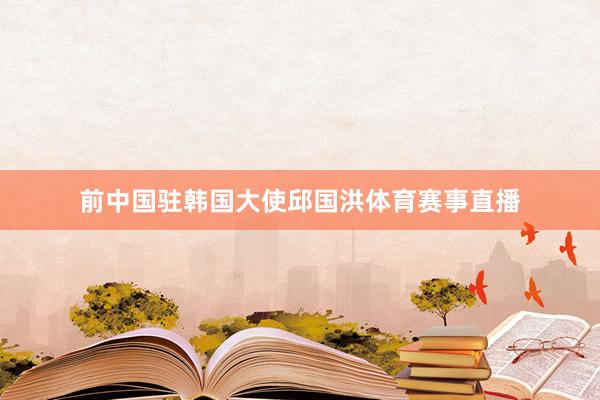 前中国驻韩国大使邱国洪体育赛事直播