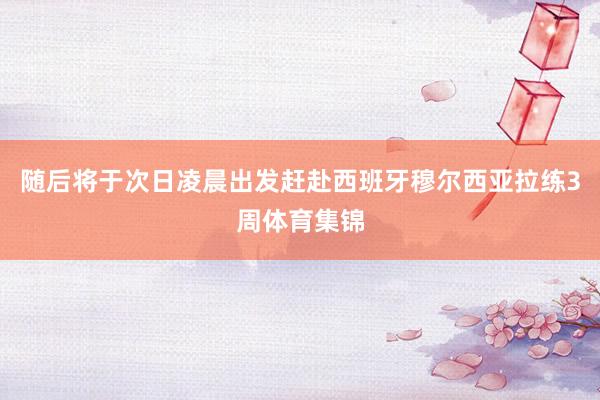 随后将于次日凌晨出发赶赴西班牙穆尔西亚拉练3周体育集锦