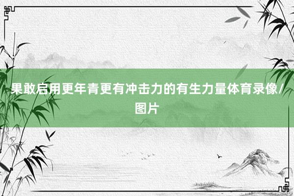 果敢启用更年青更有冲击力的有生力量体育录像/图片