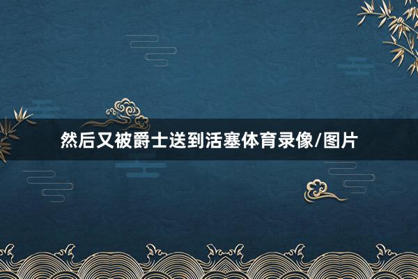 然后又被爵士送到活塞体育录像/图片