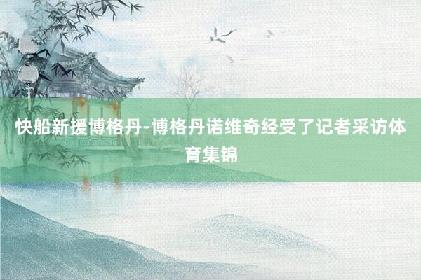 快船新援博格丹-博格丹诺维奇经受了记者采访体育集锦