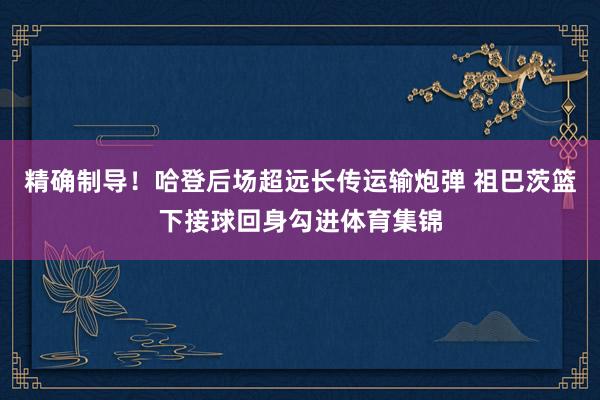 精确制导！哈登后场超远长传运输炮弹 祖巴茨篮下接球回身勾进体育集锦