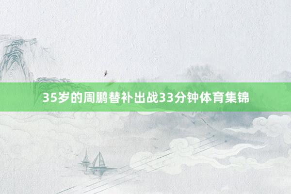35岁的周鹏替补出战33分钟体育集锦
