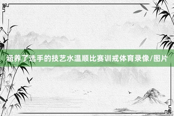 涵养了选手的技艺水温顺比赛训戒体育录像/图片