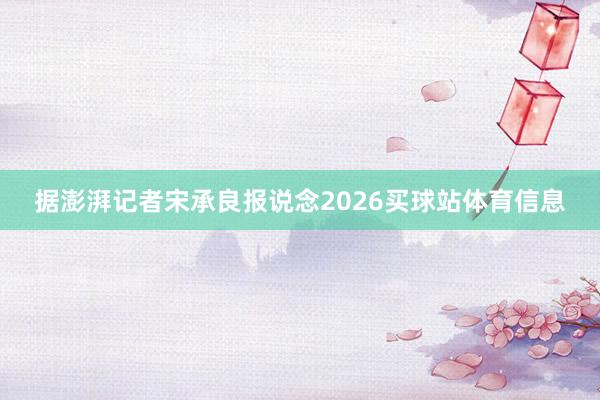 据澎湃记者宋承良报说念2026买球站体育信息
