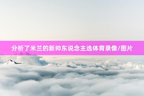 分析了米兰的新帅东说念主选体育录像/图片
