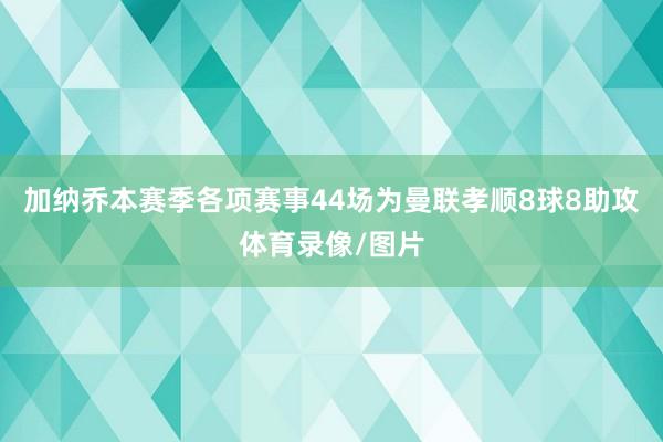 加纳乔本赛季各项赛事44场为曼联孝顺8球8助攻体育录像/图片