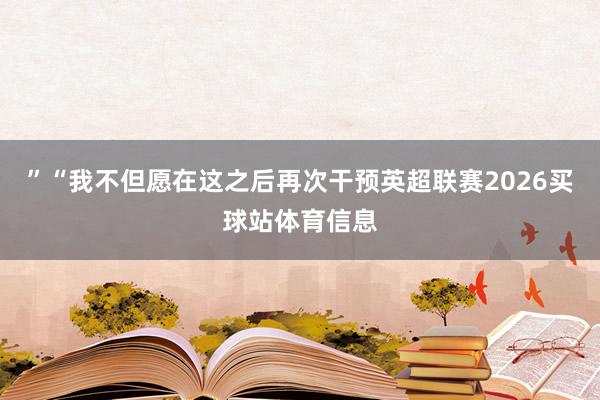 ”“我不但愿在这之后再次干预英超联赛2026买球站体育信息