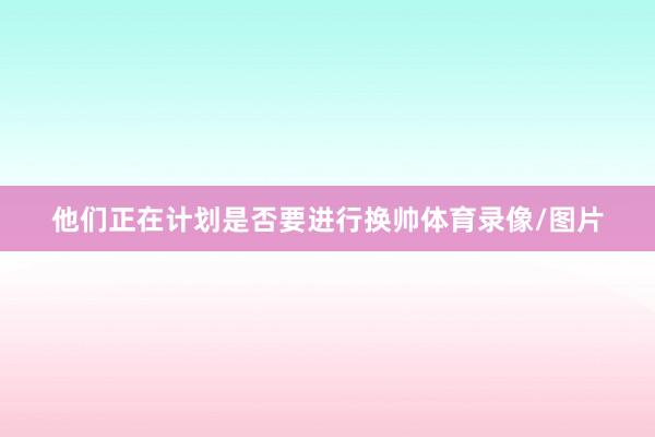 他们正在计划是否要进行换帅体育录像/图片