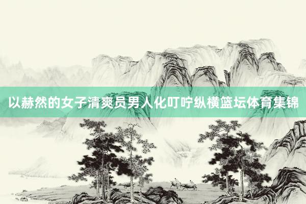 以赫然的女子清爽员男人化叮咛纵横篮坛体育集锦