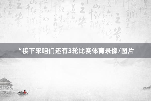 “接下来咱们还有3轮比赛体育录像/图片