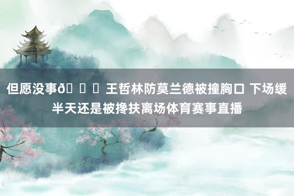 但愿没事🙏王哲林防莫兰德被撞胸口 下场缓半天还是被搀扶离场体育赛事直播