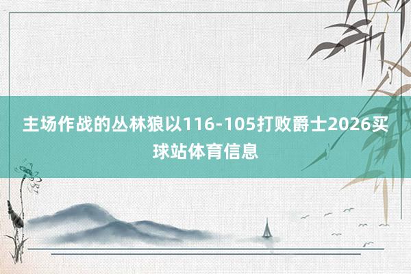 主场作战的丛林狼以116-105打败爵士2026买球站体育信息