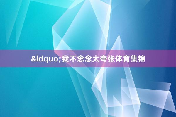 &ldquo;我不念念太夸张体育集锦