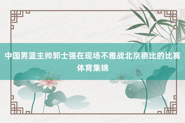 中国男篮主帅郭士强在现场不雅战北京德比的比赛体育集锦