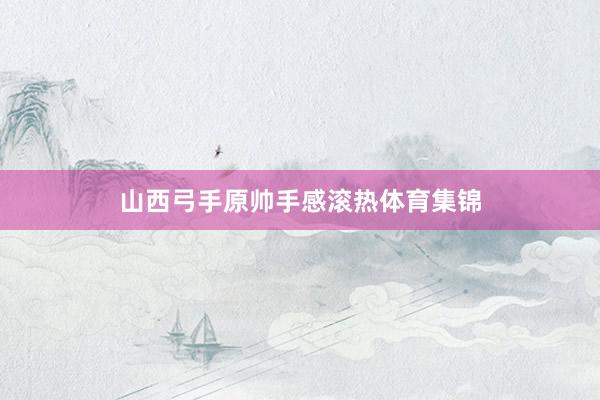 山西弓手原帅手感滚热体育集锦