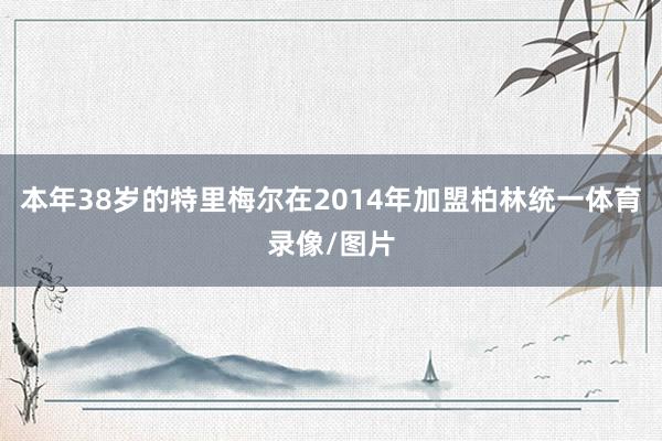 本年38岁的特里梅尔在2014年加盟柏林统一体育录像/图片