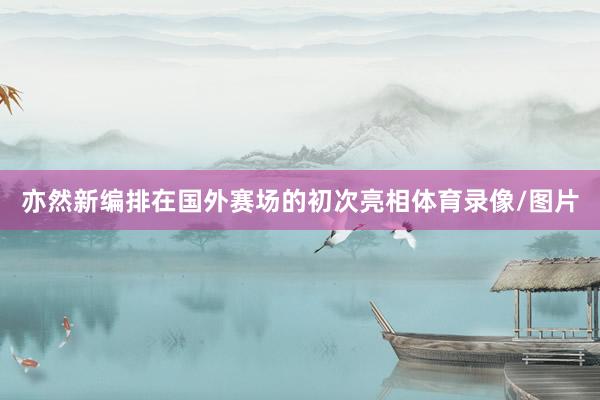 亦然新编排在国外赛场的初次亮相体育录像/图片