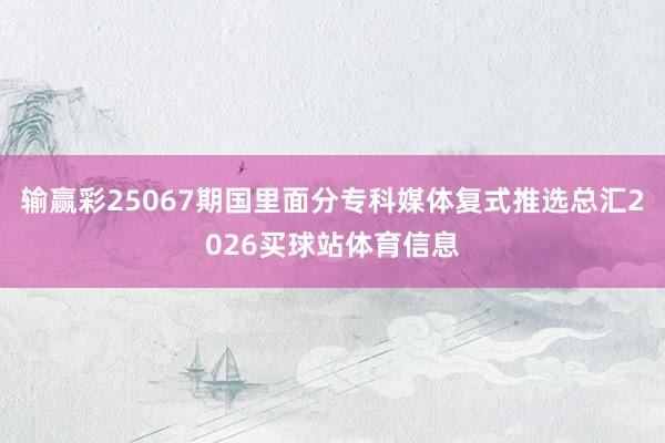 输赢彩25067期国里面分专科媒体复式推选总汇2026买球站体育信息