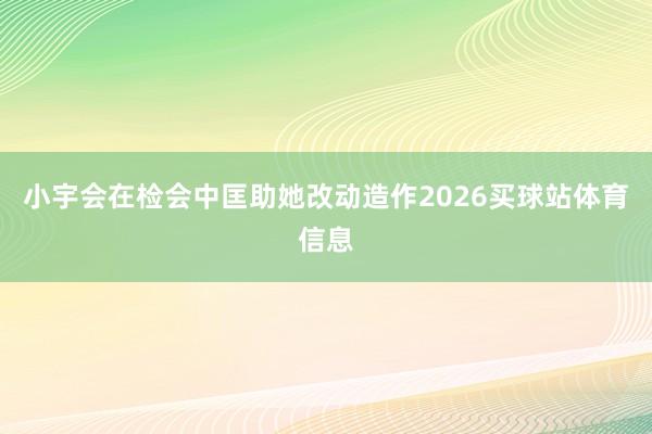 小宇会在检会中匡助她改动造作2026买球站体育信息
