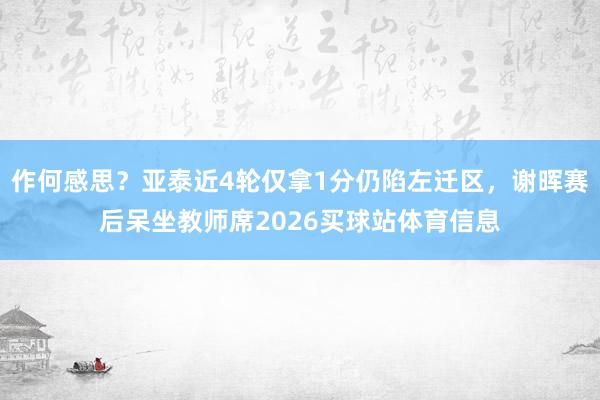 作何感思？亚泰近4轮仅拿1分仍陷左迁区，谢晖赛后呆坐教师席2026买球站体育信息