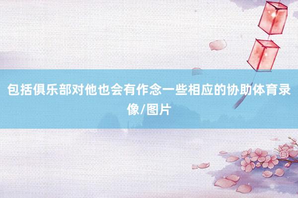 包括俱乐部对他也会有作念一些相应的协助体育录像/图片