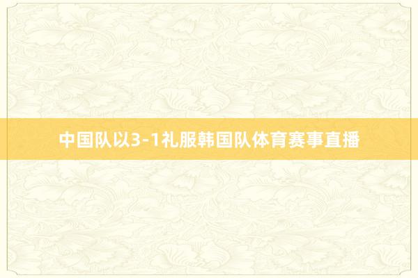 中国队以3-1礼服韩国队体育赛事直播