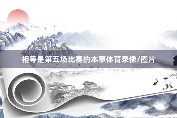 相等是第五场比赛的本事体育录像/图片