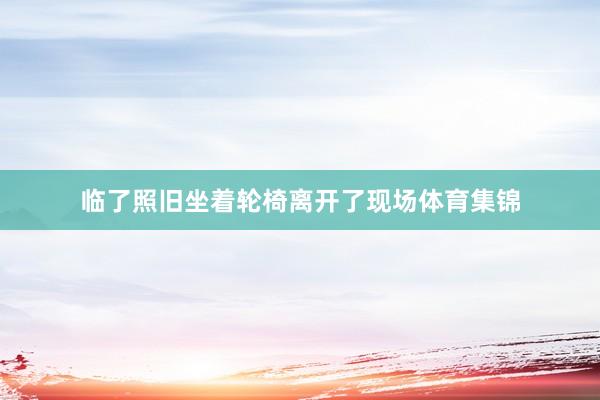 临了照旧坐着轮椅离开了现场体育集锦