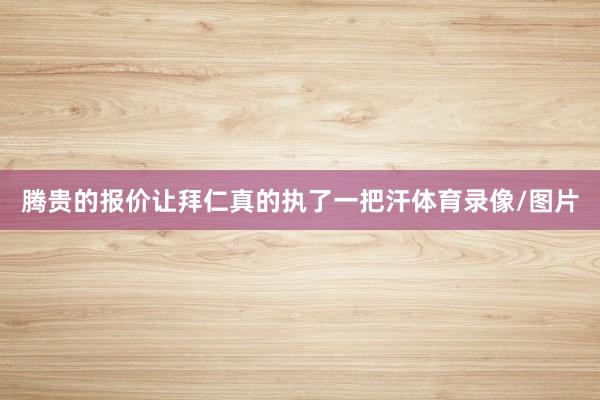 腾贵的报价让拜仁真的执了一把汗体育录像/图片