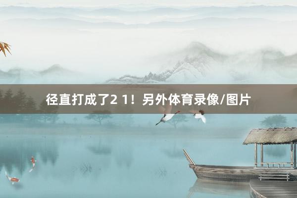 径直打成了2 1！另外体育录像/图片