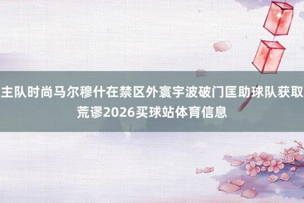 主队时尚马尔穆什在禁区外寰宇波破门匡助球队获取荒谬2026买球站体育信息