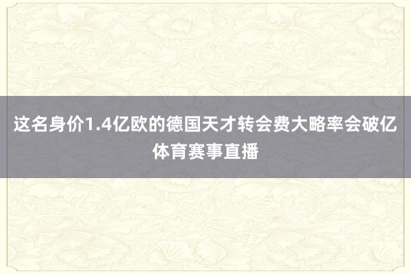 这名身价1.4亿欧的德国天才转会费大略率会破亿体育赛事直播