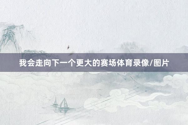 我会走向下一个更大的赛场体育录像/图片
