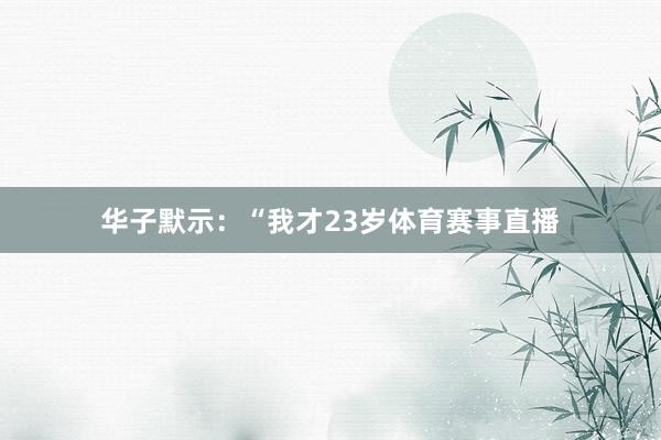 华子默示：“我才23岁体育赛事直播
