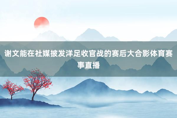 谢文能在社媒披发洋足收官战的赛后大合影体育赛事直播