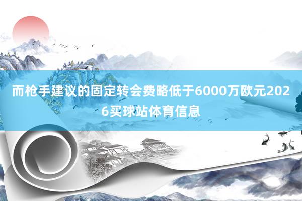 而枪手建议的固定转会费略低于6000万欧元2026买球站体育信息